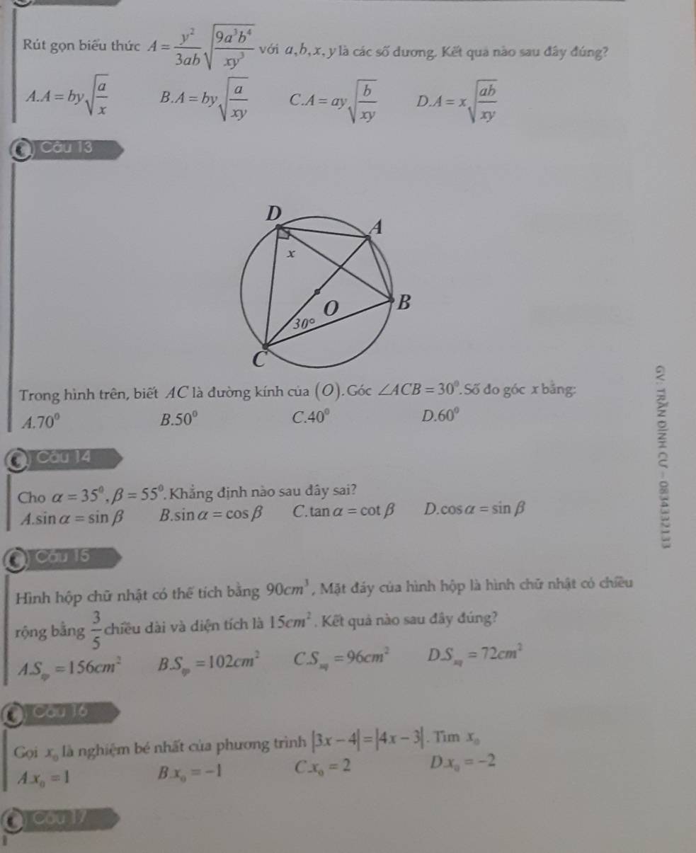 Rút gọn biểu thức A= y^2/3ab sqrt(frac 9a^3b^4)xy^3 với u, h, x, y là các số dương. Kết qua nào sau đây đúng?
A. A=bysqrt(frac a)x B A=bysqrt(frac a)xy C A=aysqrt(frac b)xy D.A=xsqrt(frac ab)xy
) Câu 13
Trong hình trên, biết AC là đường kính của ( 0). Góc ∠ ACB=30°. Số đo góc x bằng:
A.70°
B. 50° C. 40° D. 60°
O) Câu 14
Cho alpha =35°,beta =55° Khẳng định nào sau dây sai?
A. sin alpha =sin beta B. sin alpha =cos beta C. tan alpha =cot beta D. cos alpha =sin beta
2
Cầu 15
Hình hộp chữ nhật có thể tích bằng 90cm^3 , Mặt đáy của hình hộp là hình chữ nhật có chiều
rộng bằng  3/5  chiều dài và diện tích là 15cm^2. Kết quả nào sau đây đúng?
AS_m=156cm^2 B S_∈fty =102cm^2 C.S_m=96cm^2 DS_m=72cm^2
O Cou 16
Goi x_0 là nghiệm bé nhất của phương trình |3x-4|=|4x-3|. Tim x_0
D x_0=-2
Ax_o=1
B x_0=-1 C x_0=2
O C00 17