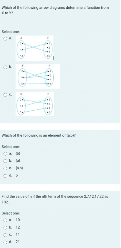 Which of the following arrow diagrams determine a function from
X to Y?
Select one:
a.
b.
C.
Which of the following is an element of  a,b 2
Select one:
a.  b
b.  a
C.  a,b
dà b
Find the value of n if the nth term of the sequence 2, 7, 12, 17, 22, is
102.
Select one:
a. 10
b. 12
c. 11
d. 21