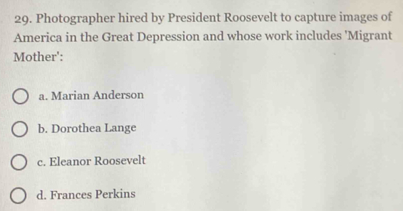 Photographer hired by President Roosevelt to capture images of
America in the Great Depression and whose work includes 'Migrant
Mother':
a. Marian Anderson
b. Dorothea Lange
c. Eleanor Roosevelt
d. Frances Perkins