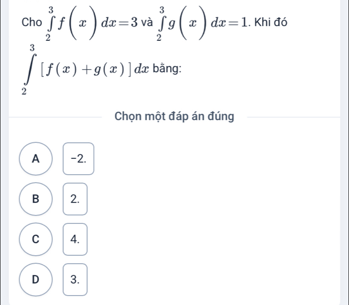 Cho ∈tlimits _2^3f(x)dx=3 và ∈tlimits _2^3g(x)dx=1. Khi đó
∈tlimits _2^3[f(x)+g(x)]dx bằng:
Chọn một đáp án đúng
A -2.
B 2.
C 4.
D 3.