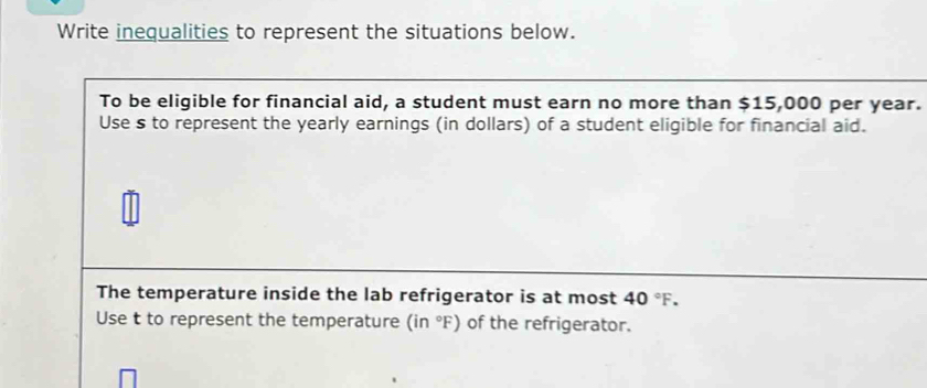 Write inequalities to represent the situations below. 
To be eligible for financial aid, a student must earn no more than $15,000 per year. 
Use s to represent the yearly earnings (in dollars) of a student eligible for financial aid. 
The temperature inside the lab refrigerator is at most 40°F. 
Use t to represent the temperature (in°F) of the refrigerator.