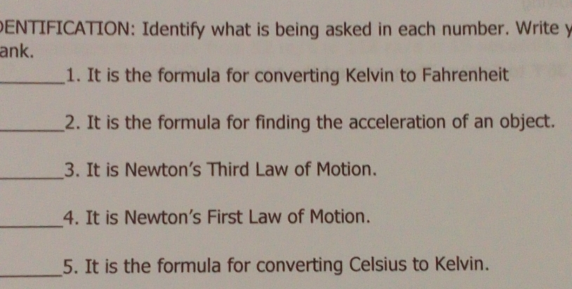 ENTIFICATION: Identify what is being asked in each number. Write y 
ank. 
_1. It is the formula for converting Kelvin to Fahrenheit 
_2. It is the formula for finding the acceleration of an object. 
_3. It is Newton's Third Law of Motion. 
_ 
4. It is Newton's First Law of Motion. 
_ 
5. It is the formula for converting Celsius to Kelvin.