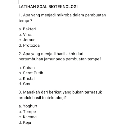 LATIHAN SÖAL BIÖTEKNÖLOGI
1. Apa yang menjadi mikroba dalam pembuatan
tempe?
a. Bakteri
b. Virus
c. Jamur
d. Protozoa
2. Apa yang menjadi hasil akhir dari
pertumbuhan jamur pada pembuatan tempe?
a. Cairan
b. Serat Putih
c. Kristal
d. Gas
3. Manakah dari berikut yang bukan termasuk
produk hasil bioteknologi?
a. Yoghurt
b. Tempe
c. Kacang
d. Keju