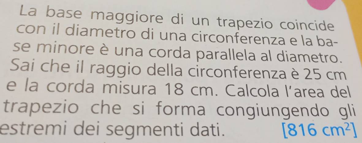 La base maggiore di un trapezio coincide 
con il diametro di una circonferenza e la ba- 
se minore è una corda parallela al diametro. 
Sai che il raggio della circonferenza è 25 cm
e la corda misura 18 cm. Calcola l’area del 
trapezio che si forma congiungendo gli 
estremi dei segmenti dati. [816cm^2]