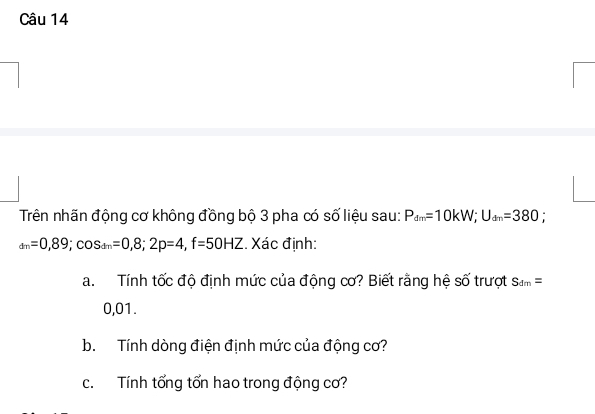 Trên nhãn động cơ không đồng bộ 3 pha có số liệu sau: P_dm=10kW; U_dm=380 :
_dm=0,89; cos _dm=0,8; 2p=4, f=50HZ. Xác định: 
a. Tính tốc độ định mức của động cơ? Biết rằng hệ số trượt S_dm=
0,01. 
b. Tính dòng điện định mức của động cơ? 
c. Tính tổng tổn hao trong động cơ?