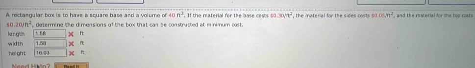 A rectangular box is to have a square base and a volume of 40ft^3. If the material for the base costs $0.30/ft^2 , the material for the sides costs 50.05/ft^2 , and the material for the top costs
$0.20/ft^2 , determine the dimensions of the box that can be constructed at minimum cost. 
length 1.58 ft
width 1.58 ft
height 16.03 ft
aod Hän ? Read it