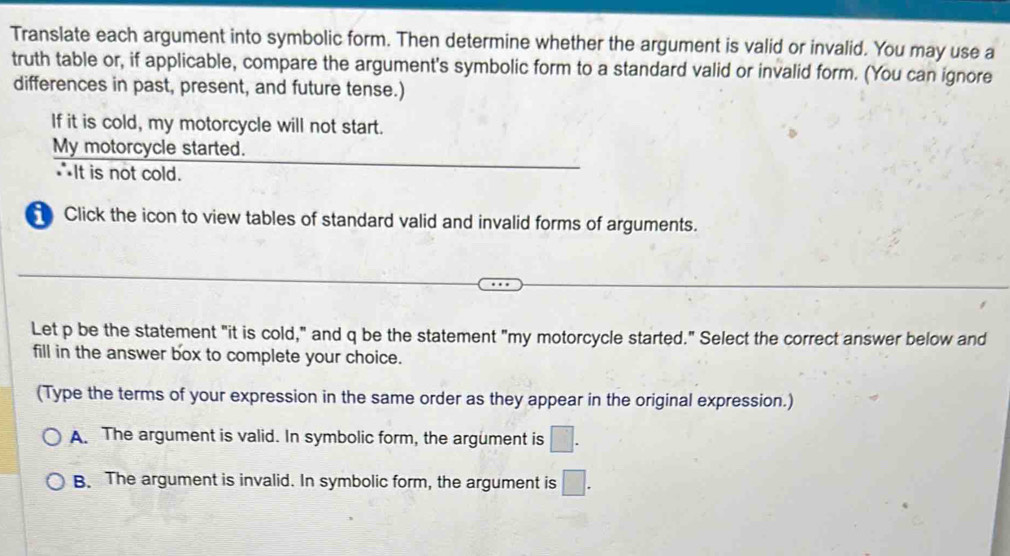 Translate each argument into symbolic form. Then determine whether the argument is valid or invalid. You may use a
truth table or, if applicable, compare the argument's symbolic form to a standard valid or invalid form. (You can ignore
differences in past, present, and future tense.)
If it is cold, my motorcycle will not start.
My motorcycle started.
∴It is not cold.
Click the icon to view tables of standard valid and invalid forms of arguments.
Let p be the statement "it is cold," and q be the statement "my motorcycle started." Select the correct answer below and
fill in the answer box to complete your choice.
(Type the terms of your expression in the same order as they appear in the original expression.)
A. The argument is valid. In symbolic form, the argument is □.
B. The argument is invalid. In symbolic form, the argument is □.