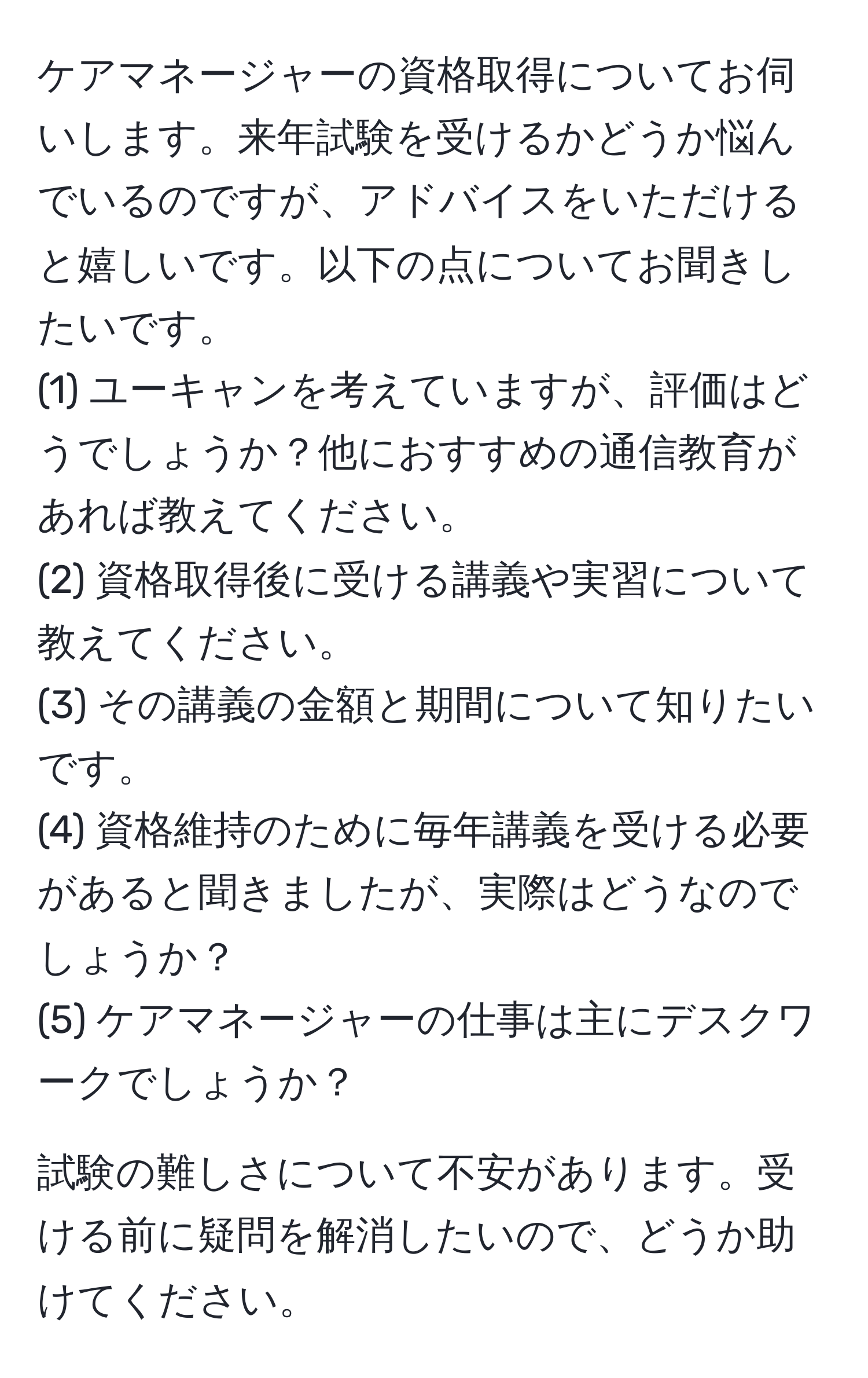 ケアマネージャーの資格取得についてお伺いします。来年試験を受けるかどうか悩んでいるのですが、アドバイスをいただけると嬉しいです。以下の点についてお聞きしたいです。  
(1) ユーキャンを考えていますが、評価はどうでしょうか？他におすすめの通信教育があれば教えてください。  
(2) 資格取得後に受ける講義や実習について教えてください。  
(3) その講義の金額と期間について知りたいです。  
(4) 資格維持のために毎年講義を受ける必要があると聞きましたが、実際はどうなのでしょうか？  
(5) ケアマネージャーの仕事は主にデスクワークでしょうか？

試験の難しさについて不安があります。受ける前に疑問を解消したいので、どうか助けてください。