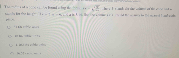 wore or kess (including zero) depending on your answer 
The radius of a cone can be found using the formula r=sqrt(frac 3V)xh , where V stands for the volume of the cone and /
stands for the height. If r=3.h=6 , and π is 3.14, find the volume ( V). Round the answer to the nearest hundredths
place.
37.68 cubic units
18.84 cubic units
1, 064.84 cubic units
56.52 cubic units