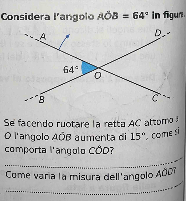 Considera l'angolo Ahat OB=64° in figura.
Se facendo ruotare la retta AC attorno a
O l'angolo AÔB aumenta di 15° , come si
_
comporta l'angolo CÔD?
_
Come varia la misura dell’angolo Ahat OD 2 7