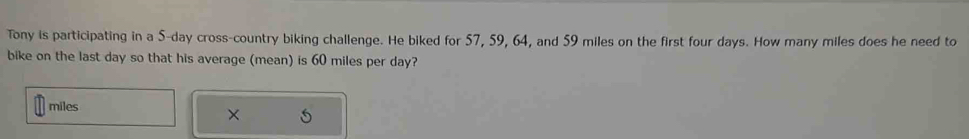 Tony is participating in a 5-day cross-country biking challenge. He biked for 57, 59, 64, and 59 miles on the first four days. How many miles does he need to 
bike on the last day so that his average (mean) is 60 miles per day?
miles
×