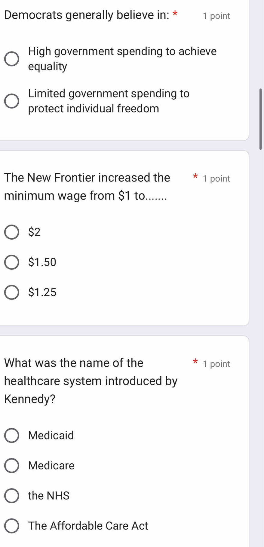 Democrats generally believe in: * 1 point
High government spending to achieve
equality
Limited government spending to
protect individual freedom
The New Frontier increased the 1 point
minimum wage from $1 to.......
$2
$1.50
$1.25
What was the name of the 1 point
healthcare system introduced by
Kennedy?
Medicaid
Medicare
the NHS
The Affordable Care Act