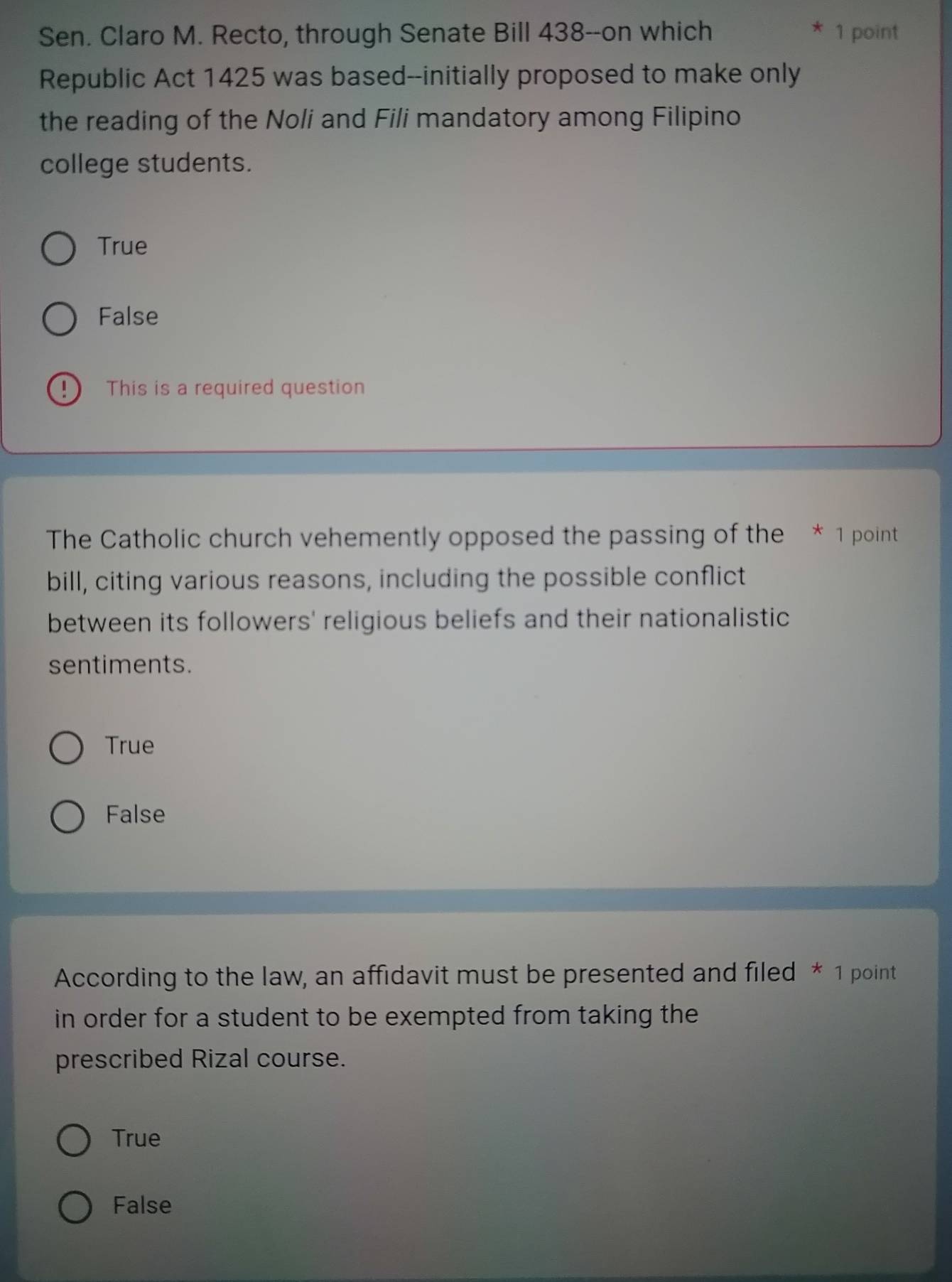 Sen. Claro M. Recto, through Senate Bill 438--on which 1 point
Republic Act 1425 was based--initially proposed to make only
the reading of the Noli and Fili mandatory among Filipino
college students.
True
False
!) This is a required question
The Catholic church vehemently opposed the passing of the * 1 point
bill, citing various reasons, including the possible conflict
between its followers' religious beliefs and their nationalistic
sentiments.
True
False
According to the law, an affidavit must be presented and filed * 1 point
in order for a student to be exempted from taking the 
prescribed Rizal course.
True
False