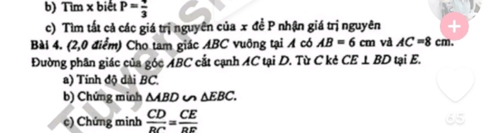 Tìm x biết P= 4/3 
c) Tìm tất cả các giá trị nguyên của x đề P nhận giá trị nguyên 
Bài 4. (2,0 điểm) Cho tam giác ABC vuông tại A có AB=6cm và AC=8cm. 
Đường phân giác của góc ABC cắt cạnh AC tại D. Từ C kẻ CE⊥ BD tại E. 
a) Tính độ dài BC. 
b) Chứng minh △ ABD u △ EBC. 
c) Chứng minh  CD/BC = CE/BE 