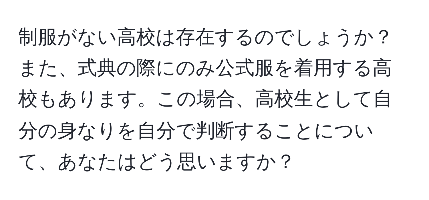 制服がない高校は存在するのでしょうか？また、式典の際にのみ公式服を着用する高校もあります。この場合、高校生として自分の身なりを自分で判断することについて、あなたはどう思いますか？