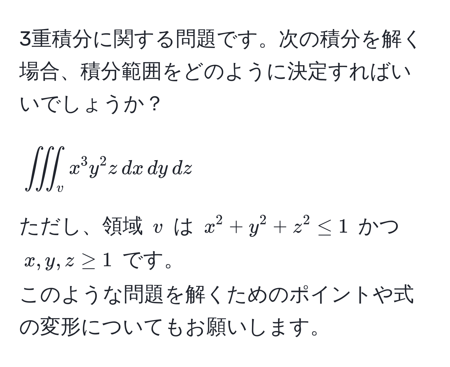 3重積分に関する問題です。次の積分を解く場合、積分範囲をどのように決定すればいいでしょうか？  
$$iiint_v x^3 y^2 z , dx , dy , dz$$  
ただし、領域 $v$ は $x^2 + y^2 + z^2 ≤ 1$ かつ $x,y,z ≥ 1$ です。  
このような問題を解くためのポイントや式の変形についてもお願いします。