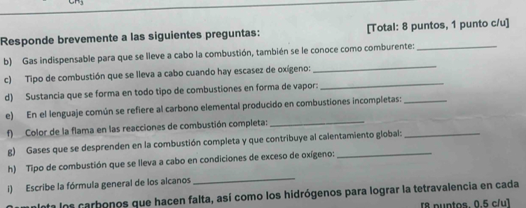 Responde brevemente a las siguientes preguntas: [Total: 8 puntos, 1 punto c/u] 
_ 
b) Gas indispensable para que se lleve a cabo la combustión, también se le conoce como comburente:_ 
c) Tipo de combustión que se lleva a cabo cuando hay escasez de oxígeno: 
d) Sustancia que se forma en todo tipo de combustiones en forma de vapor: 
_ 
e) En el lenguaje común se refiere al carbono elemental producido en combustiones incompletas:_ 
f) Color de la flama en las reacciones de combustión completa:_ 
g) Gases que se desprenden en la combustión completa y que contribuye al calentamiento global: 
h) Tipo de combustión que se lleva a cabo en condiciones de exceso de oxígeno: 
i) Escribe la fórmula general de los alcanos 
_ 
Inta los carbonos que hacen falta, así como los hidrógenos para lograr la tetravalencia en cada 
[8 puntos. 0.5 c/u]