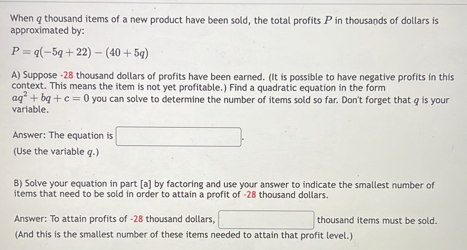 When q thousand items of a new product have been sold, the total profits P in thousands of dollars is 
approximated by:
P=q(-5q+22)-(40+5q)
A) Suppose -28 thousand dollars of profits have been earned. (It is possible to have negative profits in this 
context. This means the item is not yet profitable.) Find a quadratic equation in the form
aq^2+bq+c=0 you can solve to determine the number of items sold so far. Don't forget that q is your 
variable. 
Answer: The equation is □. 
(Use the variable q.) 
B) Solve your equation in part [a] by factoring and use your answer to indicate the smallest number of 
items that need to be sold in order to attain a profit of -28 thousand dollars. 
Answer: To attain profits of -28 thousand dollars, □ thousand items must be sold. 
(And this is the smallest number of these items needed to attain that profit level.)