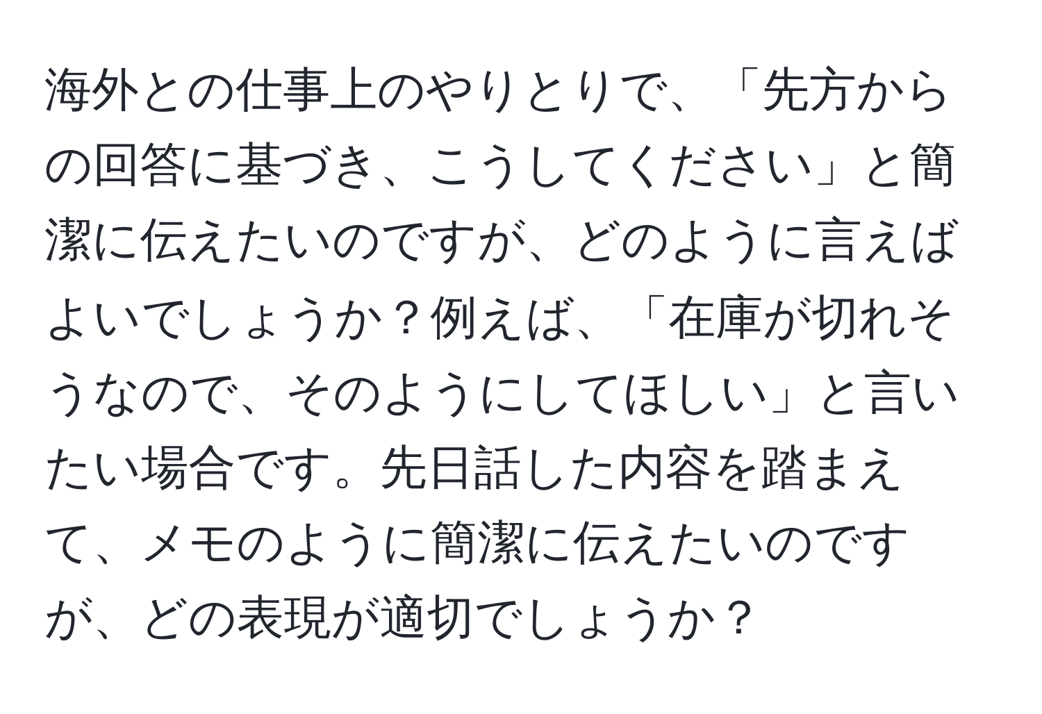 海外との仕事上のやりとりで、「先方からの回答に基づき、こうしてください」と簡潔に伝えたいのですが、どのように言えばよいでしょうか？例えば、「在庫が切れそうなので、そのようにしてほしい」と言いたい場合です。先日話した内容を踏まえて、メモのように簡潔に伝えたいのですが、どの表現が適切でしょうか？