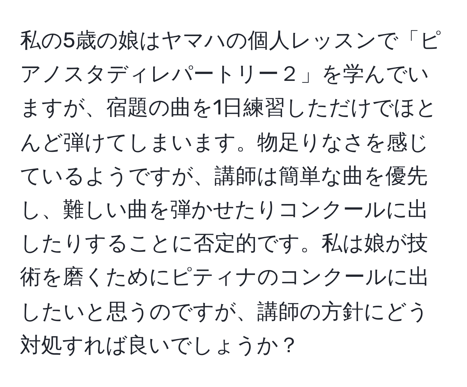 私の5歳の娘はヤマハの個人レッスンで「ピアノスタディレパートリー２」を学んでいますが、宿題の曲を1日練習しただけでほとんど弾けてしまいます。物足りなさを感じているようですが、講師は簡単な曲を優先し、難しい曲を弾かせたりコンクールに出したりすることに否定的です。私は娘が技術を磨くためにピティナのコンクールに出したいと思うのですが、講師の方針にどう対処すれば良いでしょうか？