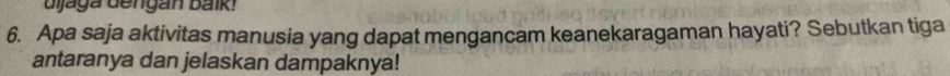 djaga dengan baik! 
6. Apa saja aktivitas manusia yang dapat mengancam keanekaragaman hayati? Sebutkan tiga 
antaranya dan jelaskan dampaknya!