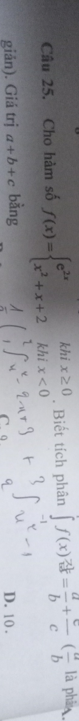 Cho hàm số f(x)=beginarrayl e^(2x)khix≥ 0 x^2+x+2khix<0endarray.. Biết tích phân ∈t f(x)^ (-2)/bx = a/b + c/c ( a/b 
là phâ 
giản). Giá trị a+b+c bàng
D. 10.