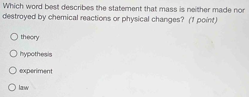 Which word best describes the statement that mass is neither made nor
destroyed by chemical reactions or physical changes? (1 point)
theory
hypothesis
experiment
law