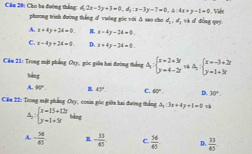 Cho ba đường thắng: d_12x-5y+3=0, d_2:x-3y-7=0, △ :4x+y-1=0 Viết
phương trình đường thẳng d vuông góc với Δ sao cho d_1; d_2 và d đồng quy.
A. x+4y+24=0. B. x-4y-24=0.
C. x-4y+24=0. D. x+4y-24=0. 
Cầu 21: Trong mặt phẳng Oxy, góc giữa hai đường thẳng Delta _1:beginarrayl x=2+3t y=4-2tendarray. ^va △ _2:beginarrayl x=-3+2t y=1+3tendarray.

bǎng
A. 90°.
B. 45°. C. 60°. D. 30°. 
Câu 22: Trong mặt phẳng Oxy, cosin góc giữa hai đường thẳng △ _1:3x+4y+1=0 và
△ _2:beginarrayl x=15+12t y=1+5tendarray. bǎng
B.
A. - 56/65 . - 33/65 .  56/65 .  33/65 . 
C.
D.