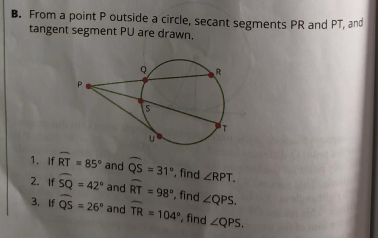 From a point P outside a circle, secant segments PR and PT, and 
tangent segment PU are drawn. 
1. If widehat RT=85° and widehat QS=31° , find ∠ RPT. 
2. If widehat SQ=42° and widehat RT=98° , find ∠ QPS. 
3. If widehat QS=26° and widehat TR=104° , find ∠ QPS.