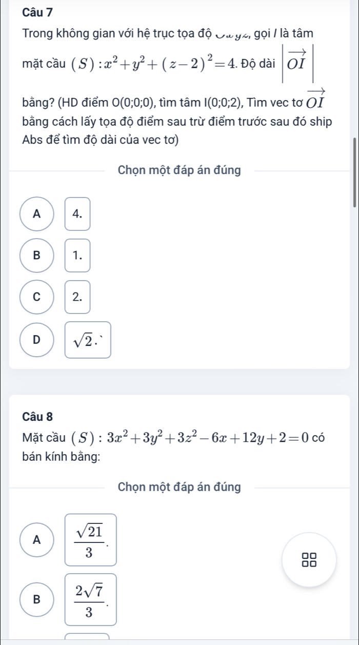 Trong không gian với hệ trục tọa độ Đư gz, gọi / là tâm
mặt cầu (S) : x^2+y^2+(z-2)^2=4 Độ dài |vector OI|
bằng? (HD điểm O(0;0;0) ), tìm tâm I(0;0;2) , Tìm vec tơ vector OI
bằng cách lấy tọa độ điểm sau trừ điểm trước sau đó ship
Abs để tìm độ dài của vec tơ)
Chọn một đáp án đúng
A 4.
B 1.
C 2.
D sqrt(2)·
Câu 8
Mặt cầu ( S) : 3x^2+3y^2+3z^2-6x+12y+2=0 có
bán kính bằng:
Chọn một đáp án đúng
A  sqrt(21)/3 .
B  2sqrt(7)/3 .