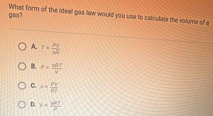 What form of the ideal gas law would you use to calculate the volume of a
gas?
A. T= PV/nR 
B. P= nRT/V 
C. n= PV/RT 
D. V= nRT/P 