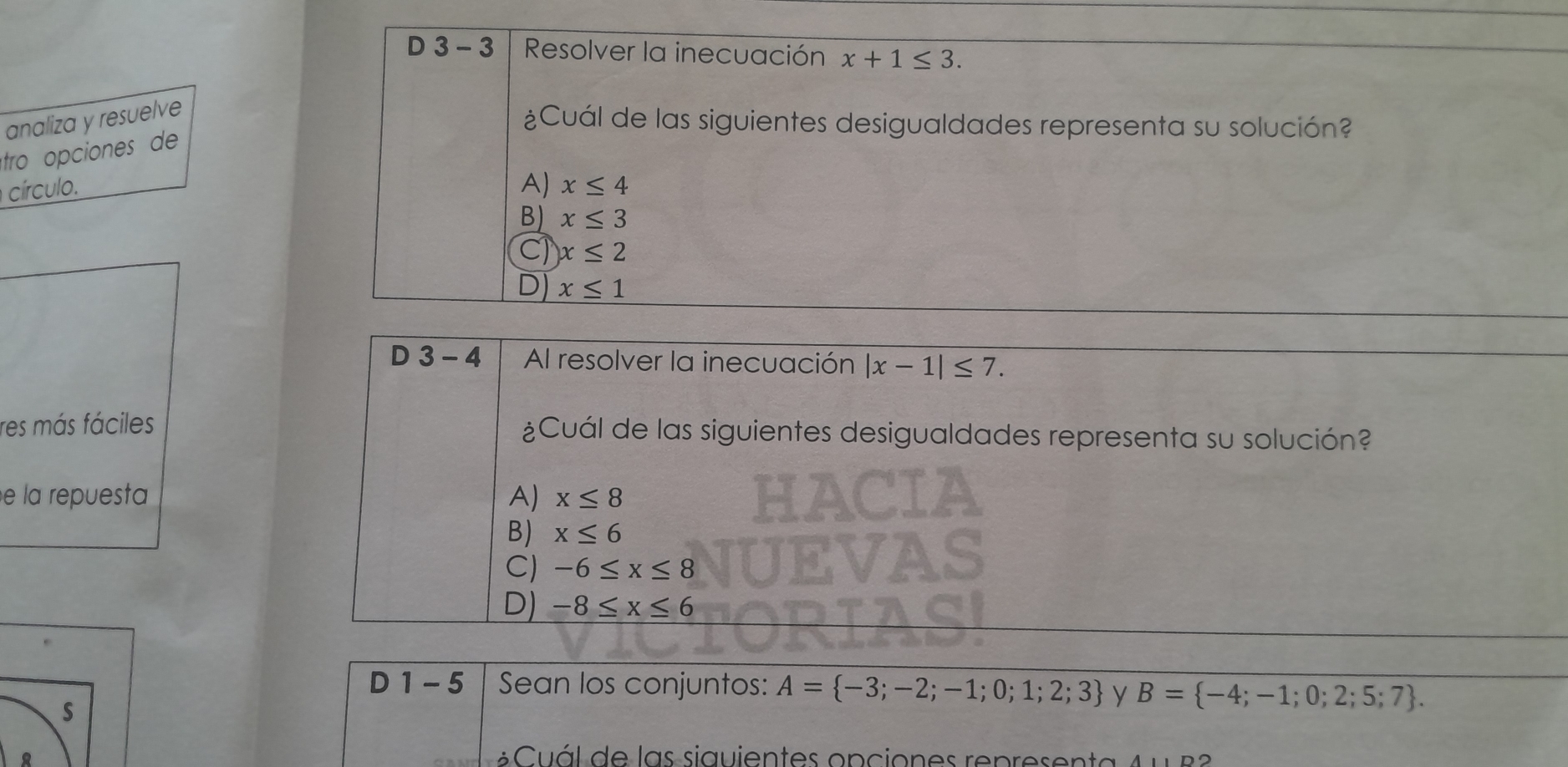 3 - 3 Resolver la inecuación x+1≤ 3. 
analiza y resuelve
¿Cuál de las siguientes desigualdades representa su solución?
tro opciones de
círculo. A) x≤ 4
B) x≤ 3
Cl x≤ 2
D) x≤ 1
D 3 - 4 Al resolver la inecuación |x-1|≤ 7. 
res más fáciles ¿Cuál de las siguientes desigualdades representa su solución?
e la repuesta A) x≤ 8
B) x≤ 6
C) -6≤ x≤ 8
D) -8≤ x≤ 6
D 1 - 5 Sean los conjuntos: A= -3;-2;-1;0;1;2;3 y B= -4;-1;0;2;5;7. 
s
á l de las siguientes opcio n es rep res en ta