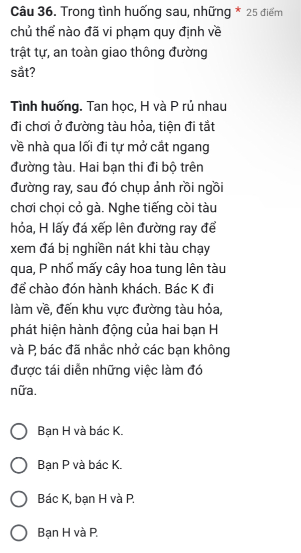 Trong tình huống sau, những * 25 điểm
chủ thể nào đã vi phạm quy định về
trật tự, an toàn giao thông đường
sắt?
Tình huống. Tan học, H và P rủ nhau
đi chơi ở đường tàu hỏa, tiện đi tắt
về nhà qua lối đi tự mở cắt ngang
đường tàu. Hai bạn thi đi bộ trên
đường ray, sau đó chụp ảnh rồi ngồi
chơi chọi cỏ gà. Nghe tiếng còi tàu
hỏa, H lấy đá xếp lên đường ray để
xem đá bị nghiền nát khi tàu chạy
qua, P nhổ mấy cây hoa tung lên tàu
để chào đón hành khách. Bác K đi
làm về, đến khu vực đường tàu hỏa,
phát hiện hành động của hai bạn H
và P bác đã nhắc nhở các bạn không
được tái diễn những việc làm đó
nữa.
Bạn H và bác K.
Bạn P và bác K.
Bác K, bạn H và P.
Bạn H và P.