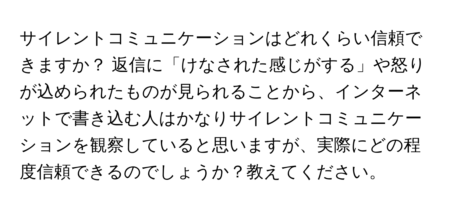 サイレントコミュニケーションはどれくらい信頼できますか？ 返信に「けなされた感じがする」や怒りが込められたものが見られることから、インターネットで書き込む人はかなりサイレントコミュニケーションを観察していると思いますが、実際にどの程度信頼できるのでしょうか？教えてください。