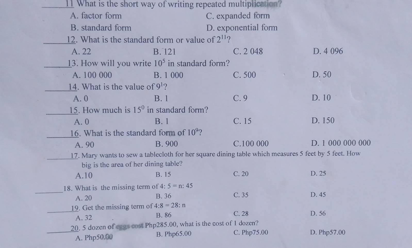 What is the short way of writing repeated multiplication?
A. factor form C. expanded form
B. standard form D. exponential form
_12. What is the standard form or value of 2^(11) 2
A. 22 B. 121 C. 2 048 D. 4 096
_13. How will you write 10^5 in standard form?
A. 100 000 B. 1 000 C. 500 D. 50
_14. What is the value of 9^1 ?
A. 0 B. 1 C. 9 D. 10
_15. How much is 15° in standard form?
A. 0 B. 1 C. 15 D. 150
_16. What is the standard form of 10^9 ?
A. 90 B. 900 C. 100 000 D. 1 000 000 000
_17. Mary wants to sew a tablecloth for her square dining table which measures 5 feet by 5 feet. How
big is the area of her dining table?
A. 10 B. 15 C. 20 D. 25
_
18. What is the missing term of 4:5=n:45
A. 20 B. 36 C. 35 D. 45
_
19. Get the missing term of 4:8=28:n
A. 32 B. 86 C. 28 D. 56
_
20. 5 dozen of eggs cost Php285.00, what is the cost of 1 dozen?
A. Php50.00 B. Php65.00
C. Php75.00 D. Php57.00