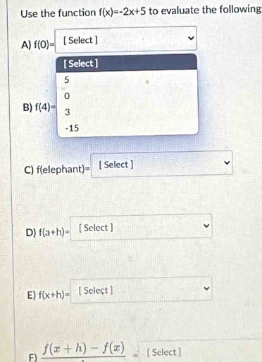 Use the function f(x)=-2x+5 to evaluate the following 
A) f(0)= [ Select ] 
[ Select ]
5
4
0
B) f(4)= 3
-15
C) f(elephant)= [ Select ] 
D) f(a+h)= [ Select ] 
E) f(x+h)= [ Seleçt ] 
F) frac f(x+h)-f(x)= [ Select ]