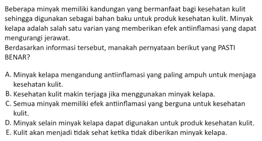 Beberapa minyak memiliki kandungan yang bermanfaat bagi kesehatan kulit
sehingga digunakan sebagai bahan baku untuk produk kesehatan kulit. Minyak
kelapa adalah salah satu varian yang memberikan efek antiinflamasi yang dapat
mengurangi jerawat.
Berdasarkan informasi tersebut, manakah pernyataan berikut yang PASTI
BENAR?
A. Minyak kelapa mengandung antiinflamasi yang paling ampuh untuk menjaga
kesehatan kulit.
B. Kesehatan kulit makin terjaga jika menggunakan minyak kelapa.
C. Semua minyak memiliki efek antiinflamasi yang berguna untuk kesehatan
kulit.
D. Minyak selain minyak kelapa dapat digunakan untuk produk kesehatan kulit.
E. Kulit akan menjadi tidak sehat ketika tidak diberikan minyak kelapa.