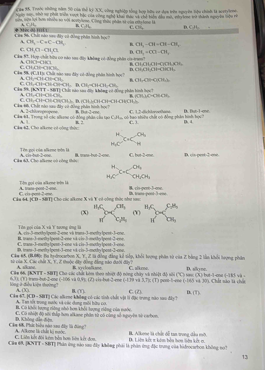 Trước những năm 50 của thể kyXX C, công nghiệp tổng hợp hữu cơ dựa trên nguyên liệu chính là acetylene.
Ngày nay, nhờ sự phát triển vượt bậc của công nghệ khai thác và chế biển dầu mó, ethylene trở thành nguyên liệu rẻ
tiên, tiện lợi hơn nhiều so với acetylene. Công thức phân tử của ethylene là
A. CH_b B. C_2H_6. C. CH_4. D. C_2H_2.
◆ Mức độ HIÊU
Câu 56. Chất nào sau đây có đồng phân hình hp c?
A. CH_3-Cequiv C-CH_3.
B. CH_3-CH=CH-CH_3.
C. CH_2Cl-CH_2Cl.
D. CH_2=CCl-CH_3.
Câu 57. Hợp chất hữu cơ nào sau đây không có đồng phân cis-trans?
A. CHCl=CHCl. CH_3CH_2CH=C(CH_3)CH_3.
B.
C. CH_3CH=CHCH_3 D. CH_3CH_2CH=CHCH_3.
Câu 58.(C.11):Cl_3 t nào sau đây có đồng phân hình học?
A. CH_2=CH-CH=CH_2
B. CH_3-CH=C(CH_3)_2
C. CH_3-CH=CH-CH=CH_3 D. CH_2=CH-CH_2-CH_3
Câu 70 |KNTT-SBT| Chất nào sau đây không có đồng phân hình hoc?
A. CH_3-CH=CH-CH_3
B. (CH_3)_2C=CH-CH_3
C. CH_3-CH=CH-CH(CH_3)=D.(CH_3)_2CH-CH=CH-CH(CH_3)_2
Câu 60. Chất nào sau đây có đồng phân hình học?
A. 2-chloropropene. B, But-2-ene. C. 1,2-dichloroethane. D. But-1-ene.
Câu 61. Trong số các alkene có đồng phân cầu tạo C_3H_100 có bao nhiêu chất có đồng phân hình học?
A. 1. B. 2. C. 3. D. 4.
Câu 62. Cho alkene có công thức:
beginarrayr H H_3Cendarray =C CH_3
-
Tên gọi của alkene trên là
A. cis-but-2-ene. B. trans-but-2-ene. C. but-2-cne. D. cis-pent-2-ene.
Câu 63. Cho alkene có công thức:
beginarrayr H H_3Cendarray C=C_CH_2CH_3
Tên gọi của alkene trên là
A. trans-pent-2-ene. B. cis-pent-3-ene.
C. cis-pent-2-ene. D. trans-pent-3-ene.
Câu 64. [CD - SBT] Cho các alkene X và Y có công thức như sau:
(X) beginarrayr H_3C n enclosecircleC_2H_5 (Y) beginarrayr H_3C Hendarray C=C_CH_3
Tên gọi của X và Y tương ứng là
A. cis-3-methylpent-2-ene và trans-3-methylpent-3-ene.
B. trans-3-methylpent-2-ene và cis-3-methylpent-2-ene.
C. trans-3-methylpent-3-ene và cis-3-methylpent-3-ene.
D. trans-3-methylpent-3-ene và cis-3-methylpent-2-ene.
Câu 65. (B.08): Ba hydrocarbon X, Y, Z là đồng đẳng kế tiếp, khối lượng phân tử của Z bằng 2 lằn khối lượng phân
tử của X. Các chất X, Y, Z thuộc dãy đồng đẳng nào dưới đây?
A. alkane. B. xycloalkane. C. alkene. D. alkyne.
Câu 66. [KNTT - SBT] Cho các chất kèm theo nhiệt độ nóng chảy và nhiệt độ sôi (℃) sau: (X) but-1-ene (-185 và -
6,3); (Y) trans-but-2-ene (-106 và 0,9); (Z) cis-but-2-ene (-139 và 3,7); (T) pent-1-ene (-165 và 30). Chất nào là chất
lông ở điều kiện thường?
A. (X). B. (Y). C. (Z).
Câu 67. [CD - SBT] Các alkene không có các tỉnh chất vật lí đặc trưng nào sau đây? D. (T).
A. Tan tốt trong nước và các dung môi hữu cơ.
B. Có khối lượng riêng nhỏ hơn khổi lượng riêng của nước.
C. Có nhiệt độ sối thấp hơn alkane phân tử có cùng số nguyên tử carbon.
D. Không dẫn điện.
Câu 68. Phát biểu nào sau đây là đúng?
A. Alkene là chất kị nước. B. Alkene là chất dễ tan trong dầu mỡ.
C. Liên kết đôi kém bền hơn liên kết đơn. D. Liên kết π kém bền hơn liên kết σ,
Câu 69. [KNTT - SBT] Phản ứng nào sau đây không phải là phản ứng đặc trưng của hidrocarbon không no?
13