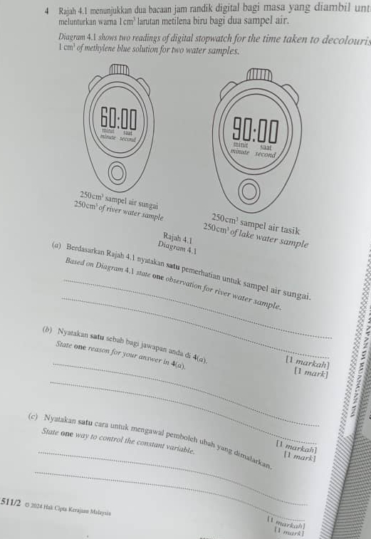 Rajah 4.1 menunjukkan dua bacaan jam randik digital bagi masa yang diambil un
melunturkan warna 1cm^3 larutan metilena biru bagi dua sampel air.
Diagram 4.A shows two readings of digital stopwatch for the time taken to decolouris
Lcm^3 of methylene blue solution for two water samples.
 
sampel air sungai sampel air tasik
250cm^3
250cm^3 of river water sample 250cm^3 of lake water sample
Rajah 4.1
Diagram 4.1
_
(α) Berdasarkan Rajah 4.1 nyatakan satu pemerhatian untuk sampel air sungai
_Based on Diagram 4.1 state one observation for river water sample
(b) Nyatakan satu sebab bagi jawapan anda di 4(a).
State one reason for your answer in 4(a).
[1 markah] [1 mark]
_
(c) Nyatakan satu cara untuk mengawal pemboleh ubah yang dimalarkan State one way to control the constant variable. [1 mark]
[1 markah]
_
511/2 ∞ 2024 Hak Cipta Kerajuam Malaysin
[1 markah]
[1 mark]