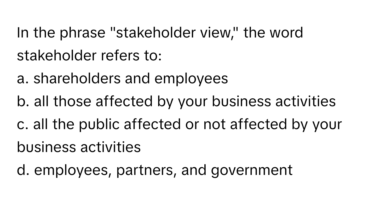 In the phrase "stakeholder view," the word stakeholder refers to:

a. shareholders and employees
b. all those affected by your business activities
c. all the public affected or not affected by your business activities
d. employees, partners, and government