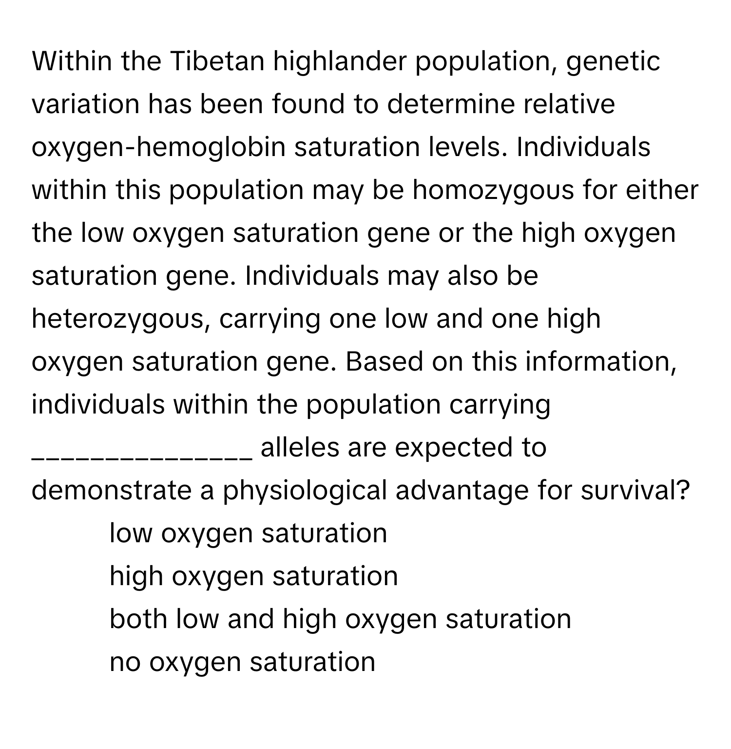 Within the Tibetan highlander population, genetic variation has been found to determine relative oxygen-hemoglobin saturation levels. Individuals within this population may be homozygous for either the low oxygen saturation gene or the high oxygen saturation gene. Individuals may also be heterozygous, carrying one low and one high oxygen saturation gene. Based on this information, individuals within the population carrying _______________ alleles are expected to demonstrate a physiological advantage for survival?

1) low oxygen saturation 
2) high oxygen saturation 
3) both low and high oxygen saturation 
4) no oxygen saturation