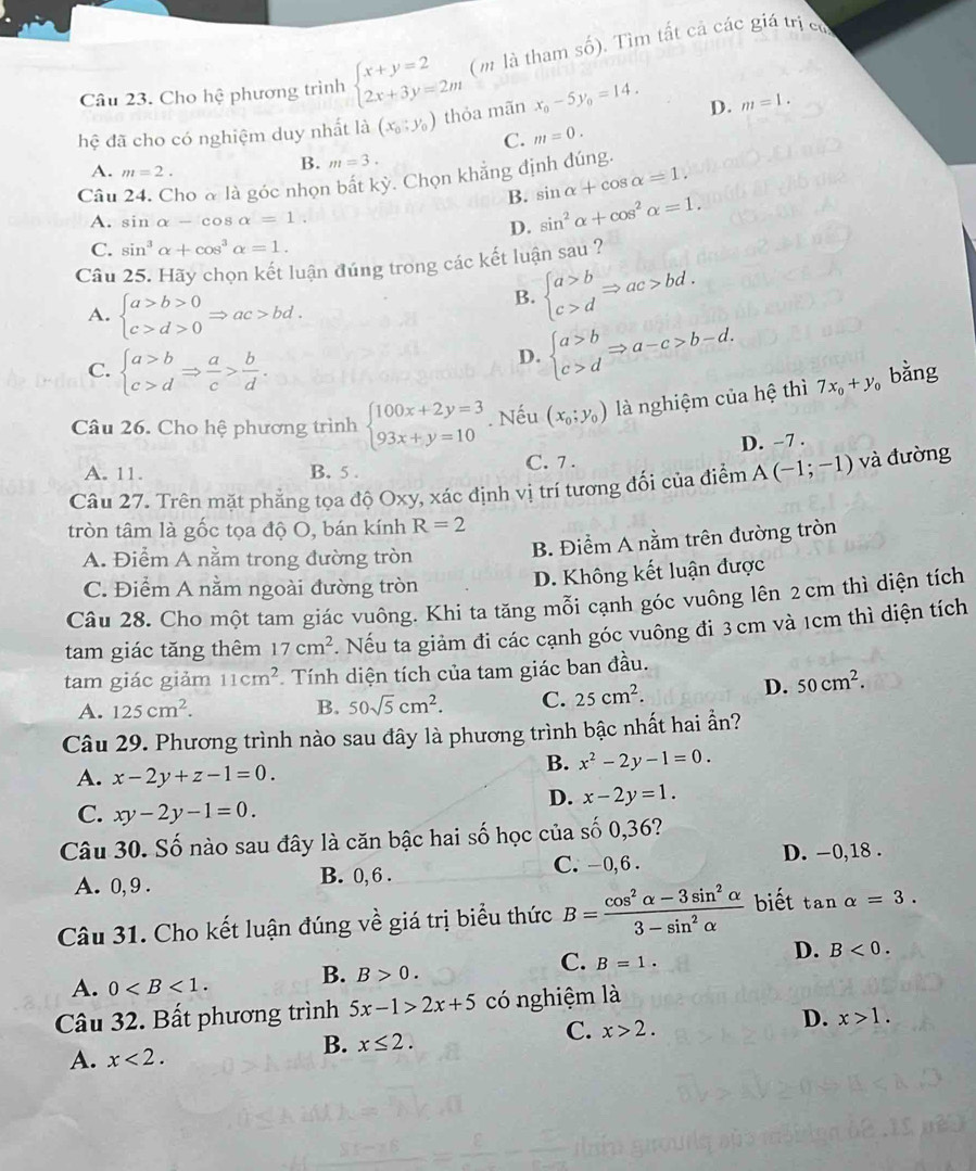 Cho hệ phương trình beginarrayl x+y=2 2x+3y=2mendarray. (m là tham số). Tìm tất cả các giá trị có
hệ đã cho có nghiệm duy nhất là (x_0;y_0) thỏa mãn x_0-5y_0=14. D. m=1.
C. m=0.
A. m=2.
B. m=3.
Câu ho à là góc nhọn bắt kỳ. Chọn khẳng định đúng.
B. sin alpha +cos alpha =1.
A. sin alpha -cos alpha =1.
D. sin^2alpha +cos^2alpha =1.
C. sin^3alpha +cos^3alpha =1.
Câu 25. Hãy chọn kết luận đúng trong các kết luận sau ?
A. beginarrayl a>b>0 c>d>0endarray. Rightarrow ac>bd.
B. beginarrayl a>b c>dendarray. Rightarrow ac>bd.
C. beginarrayl a>b c>dendarray. Rightarrow  a/c > b/d .
D. beginarrayl a>b c>dendarray. Rightarrow a-c>b-d.
Câu 26. Cho hệ phương trình beginarrayl 100x+2y=3 93x+y=10endarray.. Nếu (x_0;y_0) là nghiệm của hệ thì 7x_0+y_0 bằng
A. 11. B. 5 . C. 7 . D. -7 .
Câu 27. Trên mặt phẳng tọa độ Oxy, xác định vị trí tương đối của điểm A(-1;-1) và đường
tròn tâm là gốc tọa độ O, bán kính R=2
A. Điểm A nằm trong đường tròn
B. Điểm A nằm trên đường tròn
C. Điểm A nằm ngoài đường tròn
D. Không kết luận được
Câu 28. Cho một tam giác vuông. Khi ta tăng mỗi cạnh góc vuông lên 2 cm thì diện tích
tam giác tăng thêm 17cm^2 t. Nếu ta giảm đi các cạnh góc vuông đi 3cm và 1cm thì diện tích
tam giác giảm 11cm^2 Tính diện tích của tam giác ban đầu.
A. 125cm^2. B. 50sqrt(5)cm^2. C. 25cm^2.
D. 50cm^2.
Câu 29. Phương trình nào sau đây là phương trình bậc nhất hai ần?
A. x-2y+z-1=0.
B. x^2-2y-1=0.
D. x-2y=1.
C. xy-2y-1=0.
Câu 30. Số nào sau đây là căn bậc hai số học của số 0,36?
A. 0, 9 . B. 0, 6 . C. -0,6 . D. -0,18 .
Câu 31. Cho kết luận đúng về giá trị biểu thức B= (cos^2alpha -3sin^2alpha )/3-sin^2alpha   biết tan alpha =3.
A. 0 B. B>0. C. B=1. D. B<0.
Câu 32. Bất phương trình 5x-1>2x+5 có nghiệm là
B. x≤ 2.
C. x>2.
D. x>1.
A. x<2.