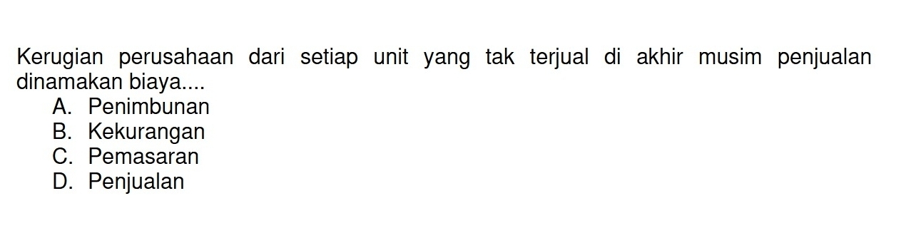 Kerugian perusahaan dari setiap unit yang tak terjual di akhir musim penjualan
dinamakan biaya....
A. Penimbunan
B. Kekurangan
C. Pemasaran
D. Penjualan