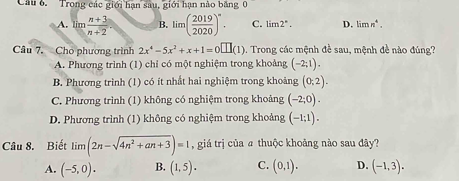 Trong các giới hạn sau, giới hạn nào băng 0
A. lim  (n+3)/n+2 . B. lim( 2019/2020 )^n. C. limlimits 2^n. D. limlimits n^4. 
Câu 7. Cho phương trình 2x^4-5x^2+x+1=0□ (1). Trong các mệnh đề sau, mệnh de ê nào đúng?
A. Phương trình (1) chỉ có một nghiệm trong khoảng (-2;1).
B. Phương trình (1) có ít nhất hai nghiệm trong khoảng (0;2).
C. Phương trình (1) không có nghiệm trong khoảng (-2;0).
D. Phương trình (1) không có nghiệm trong khoảng (-1;1). 
Câu 8. Biết limlimits (2n-sqrt(4n^2+an+3))=1 , giá trị của a thuộc khoảng nào sau đây?
B.
C.
A. (-5,0). (1,5). (0,1). D. (-1,3).