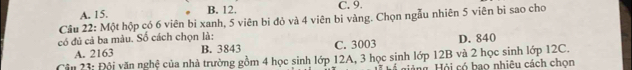 A. 15.
B. 12. C. 9.
Câu 22: Một hộp có 6 viên bi xanh, 5 viên bi đỏ và 4 viên bì vàng. Chọn ngẫu nhiên 5 viên bì sao cho
có đủ cả ba màu. Số cách chọn là: D. 840
A. 2163 B. 3843 C. 3003
Cận 23: Đội văn nghệ của nhà trường gồm 4 học sinh lớp 12A, 3 học sinh lớp 12B và 2 học sinh lớp 12C.
giảng. Hội có bao nhiêu cách chọn