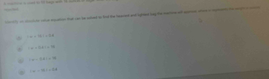 A mahine is uved to 50 bags with 16 sunces of sa
vejectail
identily on obsolute value equation that can be solved to find the heaviest and lightest bag the machine will spprov, whine i seprents the wigh s soos
8 |w+16|=0.4
|w+0.4|=16
|w-0.4|=16
|w-15|=0.4