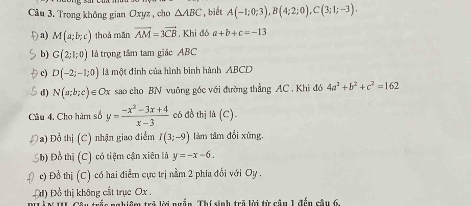 Trong không gian Oxyz , cho △ ABC , biết A(-1;0;3), B(4;2;0), C(3;1;-3). 
a) M(a;b;c) thoả mãn vector AM=3vector CB. Khi đó a+b+c=-13
b) G(2;1;0) là trọng tâm tam giác ABC
c) D(-2;-1;0) là một đỉnh của hình bình hành ABCD
d) N(a;b;c)∈ Ox sao cho BN vuông góc với đường thẳng AC. Khi đó 4a^2+b^2+c^2=162
Câu 4. Cho hàm số y= (-x^2-3x+4)/x-3  có đồ thị la(C).
Đa) Đồ thị (C) nhận giao điểm I(3;-9) làm tâm đối xứng.
Sb) Đồ thị (C) có tiệm cận xiên là y=-x-6.
c) Đồ thị (C) có hai điểm cực trị nằm 2 phía đối với Oy.
d) Đồ thị không cắt trục Ox.
rắc nghiêm trả lời ngắn. Thí sinh trả lời từ câu 1 đến câu 6,