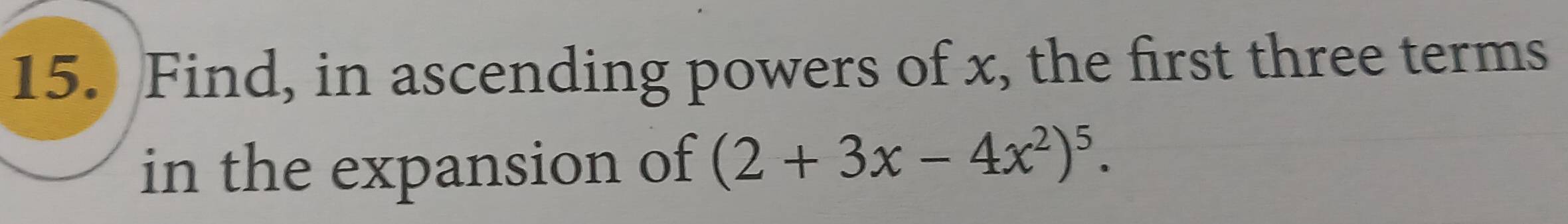 Find, in ascending powers of x, the first three terms 
in the expansion of (2+3x-4x^2)^5.