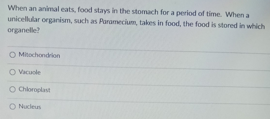 When an animal eats, food stays in the stomach for a period of time. When a
unicellular organism, such as Paramecium, takes in food, the food is stored in which
organelle?
Mitochondrion
Vacuole
Chloroplast
Nucleus