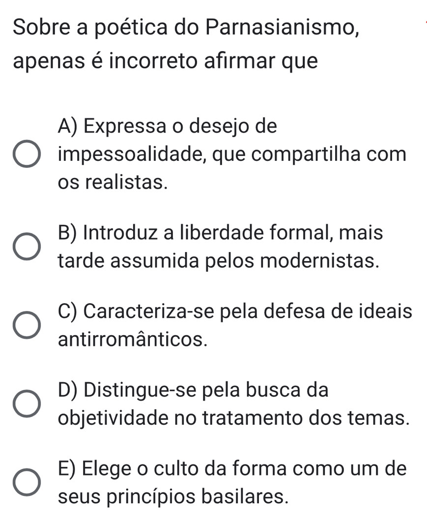 Sobre a poética do Parnasianismo,
apenas é incorreto afirmar que
A) Expressa o desejo de
impessoalidade, que compartilha com
os realistas.
B) Introduz a liberdade formal, mais
tarde assumida pelos modernistas.
C) Caracteriza-se pela defesa de ideais
antirromânticos.
D) Distingue-se pela busca da
objetividade no tratamento dos temas.
E) Elege o culto da forma como um de
seus princípios basilares.